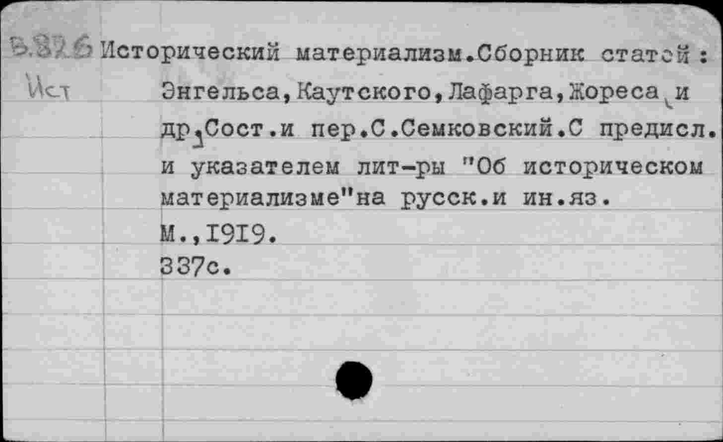 ﻿'Исторический материализм.Сборник статей:
\Асд Энгельса,Каутского,Лафарга,Жореса(и др^Сост.и пер.С.Семковский.С предисл. и указателем лит-ры ”06 историческом материализме”на русск.и ин.яз.
М.,1919.
337с.